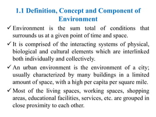 1.1 Definition, Concept and Component of
Environment
 Environment is the sum total of conditions that
surrounds us at a given point of time and space.
 It is comprised of the interacting systems of physical,
biological and cultural elements which are interlinked
both individually and collectively.
 An urban environment is the environment of a city;
usually characterized by many buildings in a limited
amount of space, with a high per capita per square mile.
 Most of the living spaces, working spaces, shopping
areas, educational facilities, services, etc. are grouped in
close proximity to each other.
 