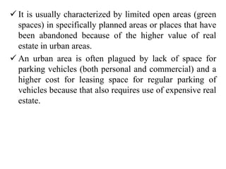  It is usually characterized by limited open areas (green
spaces) in specifically planned areas or places that have
been abandoned because of the higher value of real
estate in urban areas.
 An urban area is often plagued by lack of space for
parking vehicles (both personal and commercial) and a
higher cost for leasing space for regular parking of
vehicles because that also requires use of expensive real
estate.
 