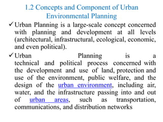 1.2 Concepts and Component of Urban
Environmental Planning
Urban Planning is a large-scale concept concerned
with planning and development at all levels
(architectural, infrastructural, ecological, economic,
and even political).
Urban Planning is a
technical and political process concerned with
the development and use of land, protection and
use of the environment, public welfare, and the
design of the urban environment, including air,
water, and the infrastructure passing into and out
of urban areas, such as transportation,
communications, and distribution networks
 