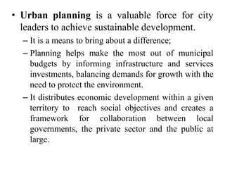 • Urban planning is a valuable force for city
leaders to achieve sustainable development.
– It is a means to bring about a difference;
– Planning helps make the most out of municipal
budgets by informing infrastructure and services
investments, balancing demands for growth with the
need to protect the environment.
– It distributes economic development within a given
territory to reach social objectives and creates a
framework for collaboration between local
governments, the private sector and the public at
large.
 