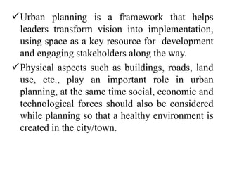 Urban planning is a framework that helps
leaders transform vision into implementation,
using space as a key resource for development
and engaging stakeholders along the way.
Physical aspects such as buildings, roads, land
use, etc., play an important role in urban
planning, at the same time social, economic and
technological forces should also be considered
while planning so that a healthy environment is
created in the city/town.
 