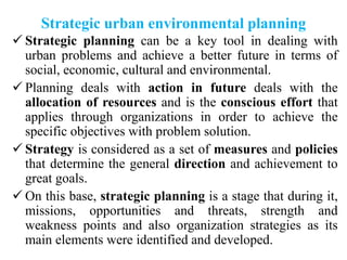 Strategic urban environmental planning
 Strategic planning can be a key tool in dealing with
urban problems and achieve a better future in terms of
social, economic, cultural and environmental.
 Planning deals with action in future deals with the
allocation of resources and is the conscious effort that
applies through organizations in order to achieve the
specific objectives with problem solution.
 Strategy is considered as a set of measures and policies
that determine the general direction and achievement to
great goals.
 On this base, strategic planning is a stage that during it,
missions, opportunities and threats, strength and
weakness points and also organization strategies as its
main elements were identified and developed.
 