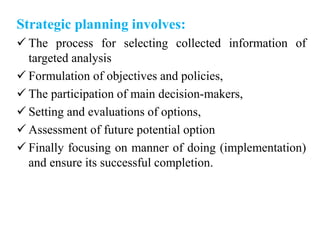 Strategic planning involves:
 The process for selecting collected information of
targeted analysis
 Formulation of objectives and policies,
 The participation of main decision-makers,
 Setting and evaluations of options,
 Assessment of future potential option
 Finally focusing on manner of doing (implementation)
and ensure its successful completion.
 