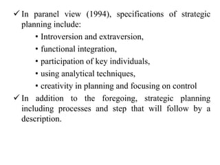  In paranel view (1994), specifications of strategic
planning include:
• Introversion and extraversion,
• functional integration,
• participation of key individuals,
• using analytical techniques,
• creativity in planning and focusing on control
 In addition to the foregoing, strategic planning
including processes and step that will follow by a
description.
 