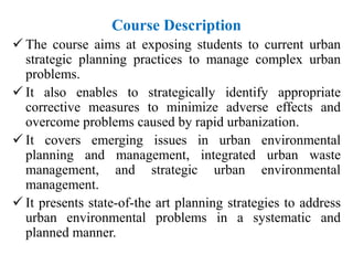 Course Description
 The course aims at exposing students to current urban
strategic planning practices to manage complex urban
problems.
 It also enables to strategically identify appropriate
corrective measures to minimize adverse effects and
overcome problems caused by rapid urbanization.
 It covers emerging issues in urban environmental
planning and management, integrated urban waste
management, and strategic urban environmental
management.
 It presents state-of-the art planning strategies to address
urban environmental problems in a systematic and
planned manner.
 