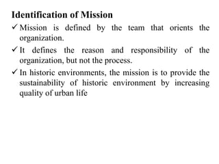 Identification of Mission
 Mission is defined by the team that orients the
organization.
 It defines the reason and responsibility of the
organization, but not the process.
 In historic environments, the mission is to provide the
sustainability of historic environment by increasing
quality of urban life
 