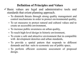 Definition of Principles and Values
 Basic values are legal and administrative tools and
standards that orient planning approach.
– To diminish threats through strong quality management and
control mechanisms in order to protect environmental quality,
– To set measures to protect natural and cultural values and to
create an accessible environment,
– To increase public awareness on urban quality,
– To reach high-level design in historic environment,
– To create a safe and attractive environment that in compatible
with development densities and urban standards,
– To provide a spatial pattern that responds to different
demands and that suits to economic use of public space,
– To perform efficient economic assessment of proposed
design.
 