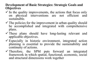 Development of Basic Strategies: Strategic Goals and
Objectives
 In the quality improvements, the actions that focus only
on physical interventions are not efficient and
sustainable.
 The policies for the improvement in urban quality should
be accomplished and integrated with comprehensive
plans.
 These plans should have long-lasting relevant and
applicable objectives.
 Especially in historic environment, integrated action
planning is essential to provide the sustainability and
continuity of actions.
 Therefore, the SPM puts forward an integrated
framework in which spatial, functional, economic, social
and structural dimensions work together
 
