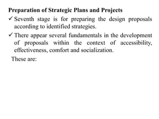 Preparation of Strategic Plans and Projects
 Seventh stage is for preparing the design proposals
according to identified strategies.
 There appear several fundamentals in the development
of proposals within the context of accessibility,
effectiveness, comfort and socialization.
These are:
 
