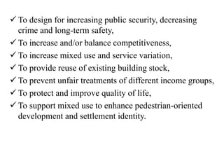  To design for increasing public security, decreasing
crime and long-term safety,
 To increase and/or balance competitiveness,
 To increase mixed use and service variation,
 To provide reuse of existing building stock,
 To prevent unfair treatments of different income groups,
 To protect and improve quality of life,
 To support mixed use to enhance pedestrian-oriented
development and settlement identity.
 