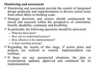 Monitoring and assessment
 Monitoring and assessment provide the control of integrated
design proposals and implementation in diverse action areas
from urban fabric to building scale.
 Strategic decisions and actions should continuously be
traced and assessed within the perspective of community
benefit, durability, continuity and feasibility.
 In particular, the following questions should be answered:
– What has been done?
– How can we understand success?
– How effective is the implementation?
– Is there anything missing?
 Regarding the results of this stage, if action plans and
projects are realized as wanted, implementation can
continue.
 If there are any unexpected situations, the plan is
reconsidered, updated, approved and continued for its
implementation.
 