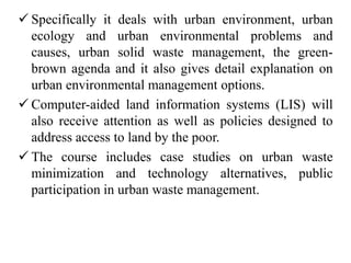  Specifically it deals with urban environment, urban
ecology and urban environmental problems and
causes, urban solid waste management, the green-
brown agenda and it also gives detail explanation on
urban environmental management options.
 Computer-aided land information systems (LIS) will
also receive attention as well as policies designed to
address access to land by the poor.
 The course includes case studies on urban waste
minimization and technology alternatives, public
participation in urban waste management.
 