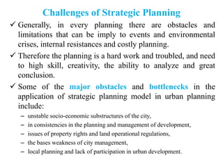 Challenges of Strategic Planning
 Generally, in every planning there are obstacles and
limitations that can be imply to events and environmental
crises, internal resistances and costly planning.
 Therefore the planning is a hard work and troubled, and need
to high skill, creativity, the ability to analyze and great
conclusion.
 Some of the major obstacles and bottlenecks in the
application of strategic planning model in urban planning
include:
– unstable socio-economic substructures of the city,
– in consistencies in the planning and management of development,
– issues of property rights and land operational regulations,
– the bases weakness of city management,
– local planning and lack of participation in urban development.
 