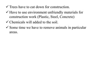  Trees have to cut down for construction.
 Have to use environment unfriendly materials for
construction work (Plastic, Steel, Concrete)
 Chemicals will added to the soil.
 Some time we have to remove animals in particular
areas.
 