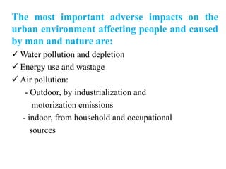 The most important adverse impacts on the
urban environment affecting people and caused
by man and nature are:
 Water pollution and depletion
 Energy use and wastage
 Air pollution:
- Outdoor, by industrialization and
motorization emissions
- indoor, from household and occupational
sources
 