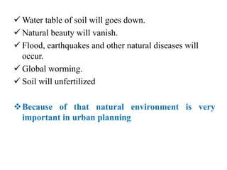  Water table of soil will goes down.
 Natural beauty will vanish.
 Flood, earthquakes and other natural diseases will
occur.
 Global worming.
 Soil will unfertilized
Because of that natural environment is very
important in urban planning
 