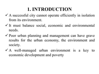 1. INTRODUCTION
 A successful city cannot operate efficiently in isolation
from its environment.
 It must balance social, economic and environmental
needs.
 Poor urban planning and management can have grave
results for the urban economy, the environment and
society.
 A well-managed urban environment is a key to
economic development and poverty
 