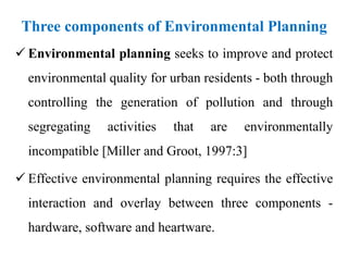 Three components of Environmental Planning
 Environmental planning seeks to improve and protect
environmental quality for urban residents - both through
controlling the generation of pollution and through
segregating activities that are environmentally
incompatible [Miller and Groot, 1997:3]
 Effective environmental planning requires the effective
interaction and overlay between three components -
hardware, software and heartware.
 