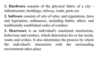 1. Hardware consists of the physical fabric of a city -
infrastructure, buildings, railway, roads, ports etc.
2. Software consists of sets of rules, and regulations, laws
and legislation, ordinances, including habits, ethics, and
traditionally established codes of conduct.
3. Heartware is an individual's emotional mechanism,
behaviour and conduct, which determines his or her needs,
wants and wishes. It also determines the process by which
the individual's interaction with the surrounding
environment takes place
 