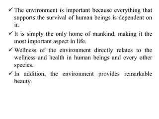  The environment is important because everything that
supports the survival of human beings is dependent on
it.
 It is simply the only home of mankind, making it the
most important aspect in life.
 Wellness of the environment directly relates to the
wellness and health in human beings and every other
species.
 In addition, the environment provides remarkable
beauty.
 