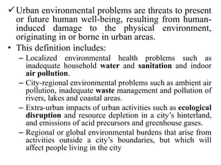 Urban environmental problems are threats to present
or future human well-being, resulting from human-
induced damage to the physical environment,
originating in or borne in urban areas.
• This definition includes:
– Localized environmental health problems such as
inadequate household water and sanitation and indoor
air pollution.
– City-regional environmental problems such as ambient air
pollution, inadequate waste management and pollution of
rivers, lakes and coastal areas.
– Extra-urban impacts of urban activities such as ecological
disruption and resource depletion in a city’s hinterland,
and emissions of acid precursors and greenhouse gases.
– Regional or global environmental burdens that arise from
activities outside a city’s boundaries, but which will
affect people living in the city
 
