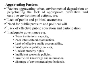 Aggravating Factors
 Factors aggravating urban environmental degradation or
perpetuating the lack of appropriate preventive and
curative environmental actions, are:
 Lack of public and political awareness
 Need for public pressure and political will
 Lack of effective public education and participation
 Inadequate governance e.g.
• Weak institutional capacity,
• Poor inter-sectoral coordination,
• Lack of effective public accountability,
• Inadequate regulatory policies,
• Unclear property rights,
• Inefficient economic policies,
• Insufficient knowledge and information,
• Shortage of environmental professionals.
 