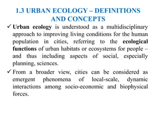 1.3 URBAN ECOLOGY – DEFINITIONS
AND CONCEPTS
 Urban ecology is understood as a multidisciplinary
approach to improving living conditions for the human
population in cities, referring to the ecological
functions of urban habitats or ecosystems for people –
and thus including aspects of social, especially
planning, sciences.
 From a broader view, cities can be considered as
emergent phenomena of local-scale, dynamic
interactions among socio-economic and biophysical
forces.
 