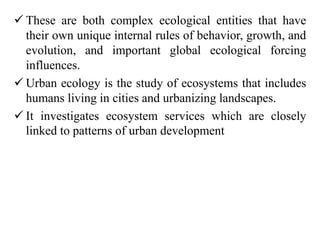  These are both complex ecological entities that have
their own unique internal rules of behavior, growth, and
evolution, and important global ecological forcing
influences.
 Urban ecology is the study of ecosystems that includes
humans living in cities and urbanizing landscapes.
 It investigates ecosystem services which are closely
linked to patterns of urban development
 