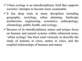  Urban ecology is an interdisciplinary field that supports
societies’ attempts to become more sustainable.
 It has deep roots in many disciplines including
geography, sociology, urban planning, landscape
architecture, engineering, economics, anthropology,
climatology, public health, and ecology.
 Because of its interdisciplinary nature and unique focus
on humans and natural systems within urbanized areas,
‘urban ecology’ has been used variously to describe the
study of humans in cities, nature in cities, and the
coupled relationships of humans and nature
 