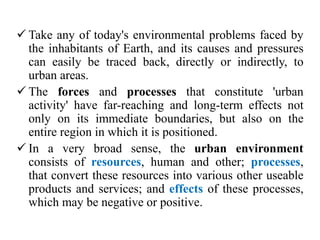  Take any of today's environmental problems faced by
the inhabitants of Earth, and its causes and pressures
can easily be traced back, directly or indirectly, to
urban areas.
 The forces and processes that constitute 'urban
activity' have far-reaching and long-term effects not
only on its immediate boundaries, but also on the
entire region in which it is positioned.
 In a very broad sense, the urban environment
consists of resources, human and other; processes,
that convert these resources into various other useable
products and services; and effects of these processes,
which may be negative or positive.
 