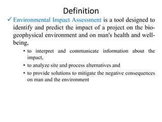 Definition
 Environmental Impact Assessment is a tool designed to
identify and predict the impact of a project on the bio-
geophysical environment and on man's health and well-
being,
• to interpret and communicate information about the
impact,
• to analyze site and process alternatives and
• to provide solutions to mitigate the negative consequences
on man and the environment
 
