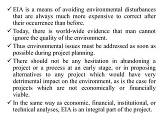  EIA is a means of avoiding environmental disturbances
that are always much more expensive to correct after
their occurrence than before.
 Today, there is world-wide evidence that man cannot
ignore the quality of the environment.
 Thus environmental issues must be addressed as soon as
possible during project planning.
 There should not be any hesitation in abandoning a
project or a process at an early stage, or in proposing
alternatives to any project which would have very
detrimental impact on the environment, as is the case for
projects which are not economically or financially
viable.
 In the same way as economic, financial, institutional, or
technical analyses, EIA is an integral part of the project.
 
