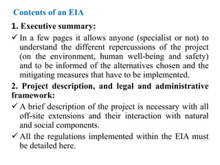 Contents of an EIA
1. Executive summary:
 In a few pages it allows anyone (specialist or not) to
understand the different repercussions of the project
(on the environment, human well-being and safety)
and to be informed of the alternatives chosen and the
mitigating measures that have to be implemented.
2. Project description, and legal and administrative
framework:
 A brief description of the project is necessary with all
off-site extensions and their interaction with natural
and social components.
 All the regulations implemented within the EIA must
be detailed here.
 