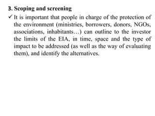 3. Scoping and screening
 It is important that people in charge of the protection of
the environment (ministries, borrowers, donors, NGOs,
associations, inhabitants…) can outline to the investor
the limits of the EIA, in time, space and the type of
impact to be addressed (as well as the way of evaluating
them), and identify the alternatives.
 