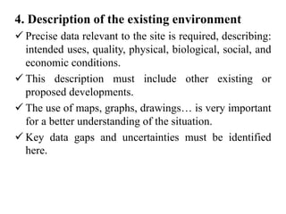 4. Description of the existing environment
 Precise data relevant to the site is required, describing:
intended uses, quality, physical, biological, social, and
economic conditions.
 This description must include other existing or
proposed developments.
 The use of maps, graphs, drawings… is very important
for a better understanding of the situation.
 Key data gaps and uncertainties must be identified
here.
 