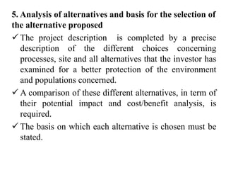 5. Analysis of alternatives and basis for the selection of
the alternative proposed
 The project description is completed by a precise
description of the different choices concerning
processes, site and all alternatives that the investor has
examined for a better protection of the environment
and populations concerned.
 A comparison of these different alternatives, in term of
their potential impact and cost/benefit analysis, is
required.
 The basis on which each alternative is chosen must be
stated.
 