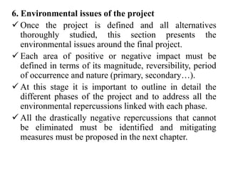 6. Environmental issues of the project
 Once the project is defined and all alternatives
thoroughly studied, this section presents the
environmental issues around the final project.
 Each area of positive or negative impact must be
defined in terms of its magnitude, reversibility, period
of occurrence and nature (primary, secondary…).
 At this stage it is important to outline in detail the
different phases of the project and to address all the
environmental repercussions linked with each phase.
 All the drastically negative repercussions that cannot
be eliminated must be identified and mitigating
measures must be proposed in the next chapter.
 