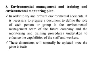 8. Environmental management and training and
environmental monitoring plan:
 In order to try and prevent environmental accidents, it
is necessary to prepare a document to define the role
of each person or group in the environmental
management team of the future company and the
monitoring and training procedures undertaken to
enhance the capabilities of the staff and workers.
 These documents will naturally be updated once the
plant is built.
 