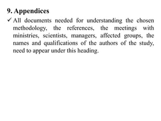 9. Appendices
 All documents needed for understanding the chosen
methodology, the references, the meetings with
ministries, scientists, managers, affected groups, the
names and qualifications of the authors of the study,
need to appear under this heading.
 