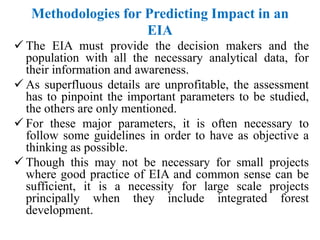 Methodologies for Predicting Impact in an
EIA
 The EIA must provide the decision makers and the
population with all the necessary analytical data, for
their information and awareness.
 As superfluous details are unprofitable, the assessment
has to pinpoint the important parameters to be studied,
the others are only mentioned.
 For these major parameters, it is often necessary to
follow some guidelines in order to have as objective a
thinking as possible.
 Though this may not be necessary for small projects
where good practice of EIA and common sense can be
sufficient, it is a necessity for large scale projects
principally when they include integrated forest
development.
 