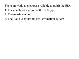 There are various methods available to guide the EIA.
1. The check-list method or the EIA type
2. The matrix method
3. The Battelle environmental evaluation system
 
