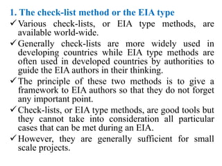 1. The check-list method or the EIA type
Various check-lists, or EIA type methods, are
available world-wide.
Generally check-lists are more widely used in
developing countries while EIA type methods are
often used in developed countries by authorities to
guide the EIA authors in their thinking.
The principle of these two methods is to give a
framework to EIA authors so that they do not forget
any important point.
Check-lists, or EIA type methods, are good tools but
they cannot take into consideration all particular
cases that can be met during an EIA.
However, they are generally sufficient for small
scale projects.
 