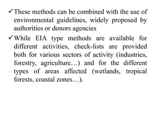 These methods can be combined with the use of
environmental guidelines, widely proposed by
authorities or donors agencies
While EIA type methods are available for
different activities, check-lists are provided
both for various sectors of activity (industries,
forestry, agriculture…) and for the different
types of areas affected (wetlands, tropical
forests, coastal zones…).
 
