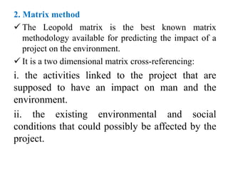 2. Matrix method
 The Leopold matrix is the best known matrix
methodology available for predicting the impact of a
project on the environment.
 It is a two dimensional matrix cross-referencing:
i. the activities linked to the project that are
supposed to have an impact on man and the
environment.
ii. the existing environmental and social
conditions that could possibly be affected by the
project.
 