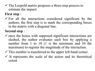  The Leopold matrix proposes a three-step process to
estimate the impact:
First step :
 For all the interactions considered significant by the
authors, the first step is to mark the corresponding boxes
in the matrix with a diagonal line.
Second step :
 once the boxes with supposed significant interactions are
slashed, the author evaluates each box by applying a
number from 1 to 10 (1 is the minimum and 10 the
maximum) to register the magnitude of the interaction.
 This number is transferred to the upper left hand corner.
 It represents the scale of the action and its theoretical
extent
 