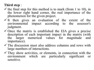Third step :
 the final step for this method is to mark (from 1 to 10), in
the lower right hand corner, the real importance of the
phenomenon for the given project.
 It then gives an evaluation of the extent of the
environmental impact according to the assessor's
judgment.
 Once the matrix is established the EIA gives a precise
description of each important impact in the matrix (with
the larger numerical values for magnitude and
importance).
 The discussion must also address columns and rows with
large numbers of interactions.
 They show activities, or elements, in connection with the
environment which are particularly significant or
sensitive.
 