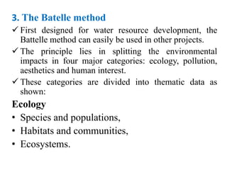 3. The Batelle method
 First designed for water resource development, the
Battelle method can easily be used in other projects.
 The principle lies in splitting the environmental
impacts in four major categories: ecology, pollution,
aesthetics and human interest.
 These categories are divided into thematic data as
shown:
Ecology
• Species and populations,
• Habitats and communities,
• Ecosystems.
 