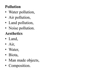 Pollution
• Water pollution,
• Air pollution,
• Land pollution,
• Noise pollution.
Aesthetics
• Land,
• Air,
• Water,
• Biota,
• Man made objects,
• Composition.
 