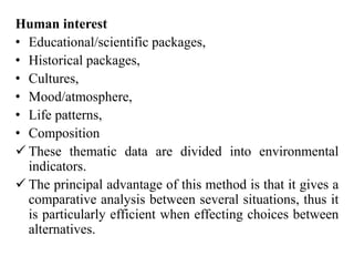 Human interest
• Educational/scientific packages,
• Historical packages,
• Cultures,
• Mood/atmosphere,
• Life patterns,
• Composition
 These thematic data are divided into environmental
indicators.
 The principal advantage of this method is that it gives a
comparative analysis between several situations, thus it
is particularly efficient when effecting choices between
alternatives.
 