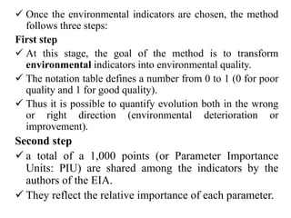 Once the environmental indicators are chosen, the method
follows three steps:
First step
 At this stage, the goal of the method is to transform
environmental indicators into environmental quality.
 The notation table defines a number from 0 to 1 (0 for poor
quality and 1 for good quality).
 Thus it is possible to quantify evolution both in the wrong
or right direction (environmental deterioration or
improvement).
Second step
 a total of a 1,000 points (or Parameter Importance
Units: PIU) are shared among the indicators by the
authors of the EIA.
 They reflect the relative importance of each parameter.
 